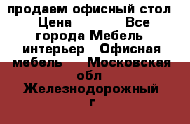 продаем офисный стол › Цена ­ 3 600 - Все города Мебель, интерьер » Офисная мебель   . Московская обл.,Железнодорожный г.